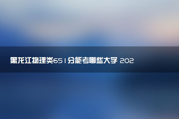 黑龙江物理类651分能考哪些大学 2025考生稳上的大学名单