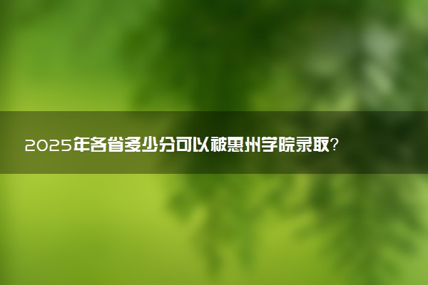 2025年各省多少分可以被惠州学院录取？历年录取分数线