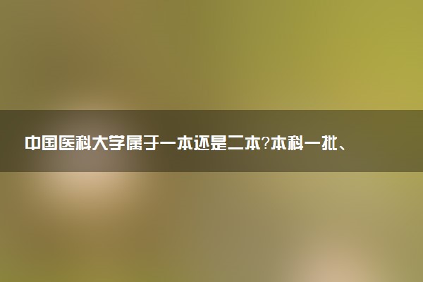 中国医科大学属于一本还是二本？本科一批、二批的区别及报考建议