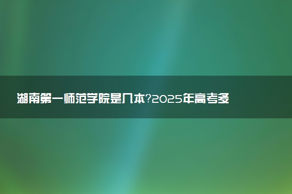 湖南第一师范学院是几本？2025年高考多少分能上及报考建议