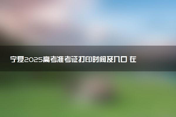 宁夏2025高考准考证打印时间及入口 在哪打印