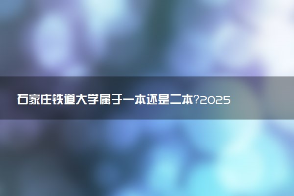 石家庄铁道大学属于一本还是二本？2025年报考建议及分数线预测