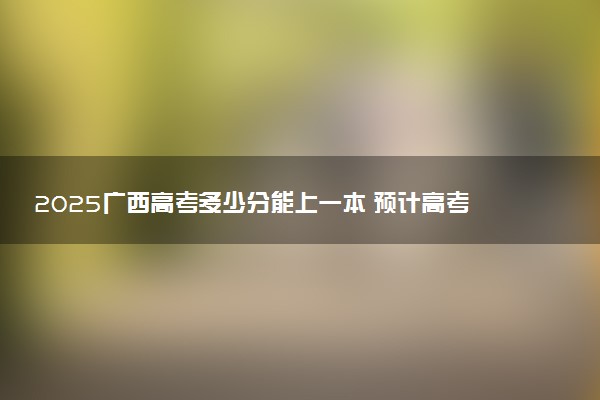 2025广西高考多少分能上一本 预计高考一本最低多少分