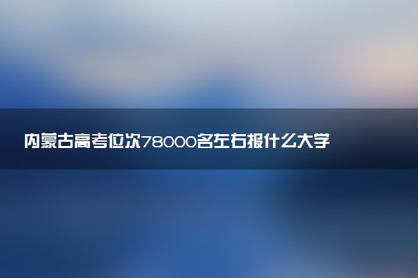 内蒙古高考位次78000名左右报什么大学好（2025年参考）