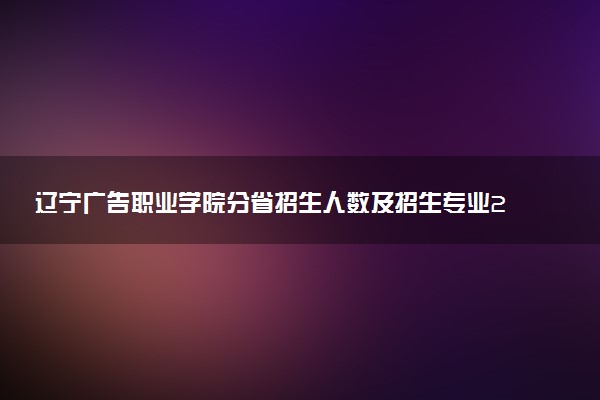 辽宁广告职业学院分省招生人数及招生专业2025年招生计划参考