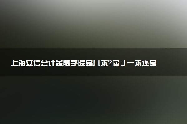 上海立信会计金融学院是几本？属于一本还是二本？2025年分数线预测及报考建议
