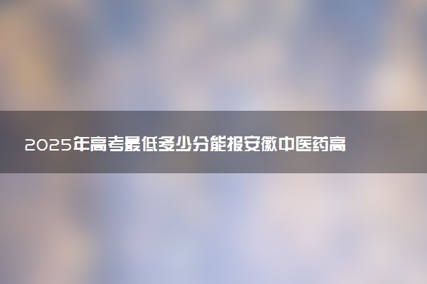 2025年高考最低多少分能报安徽中医药高等专科学校？附安徽中医药高等专科学校历年录取分数线及位次