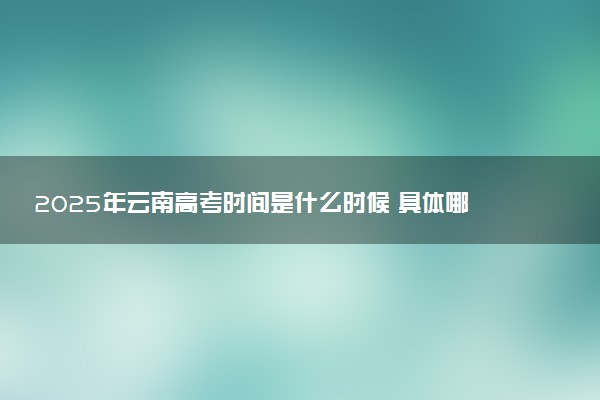 2025年云南高考时间是什么时候 具体哪几天考试