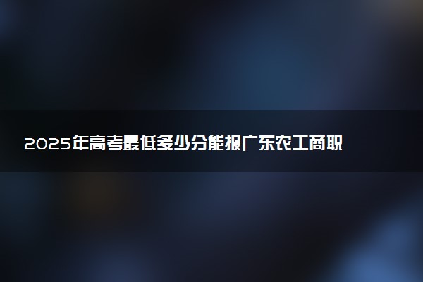 2025年高考最低多少分能报广东农工商职业技术学院？附广东农工商职业技术学院历年录取分数线及位次
