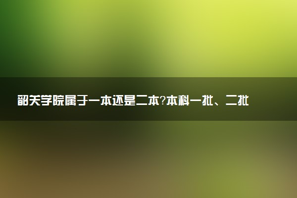 韶关学院属于一本还是二本？本科一批、二批的区别及报考建议