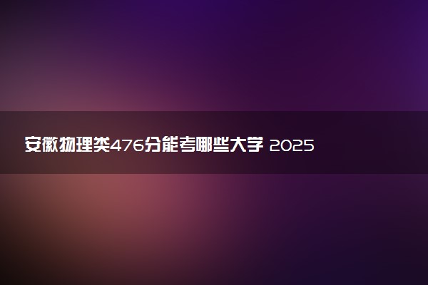 安徽物理类476分能考哪些大学 2025考生稳上的大学名单
