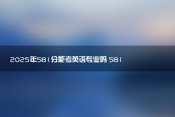 2025年581分能考英语专业吗 581分英语专业大学推荐