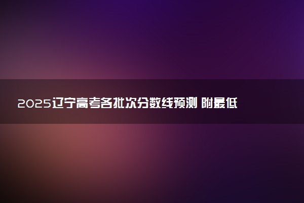 2025辽宁高考各批次分数线预测 附最低录取分预估