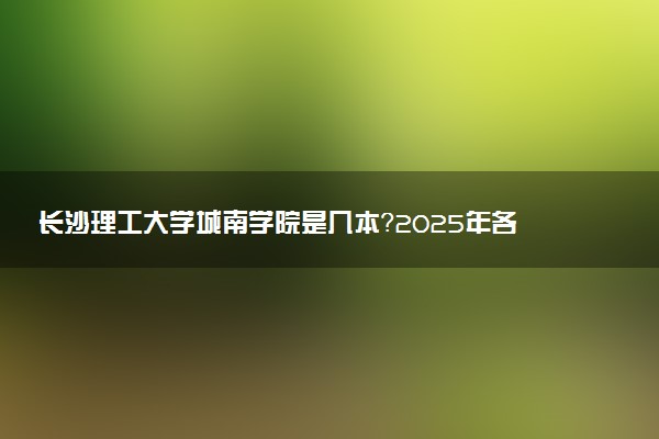 长沙理工大学城南学院是几本？2025年各省录取分数线预测及报考建议