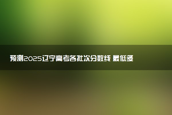 预测2025辽宁高考各批次分数线 最低多少分可以上大学