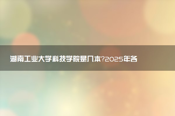 湖南工业大学科技学院是几本？2025年各省录取分数线预测及报考建议