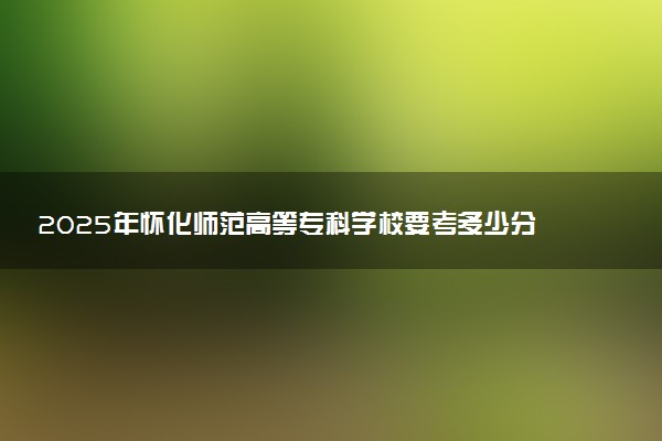 2025年怀化师范高等专科学校要考多少分才能上？历年录取分数线及报考指南（含预测）