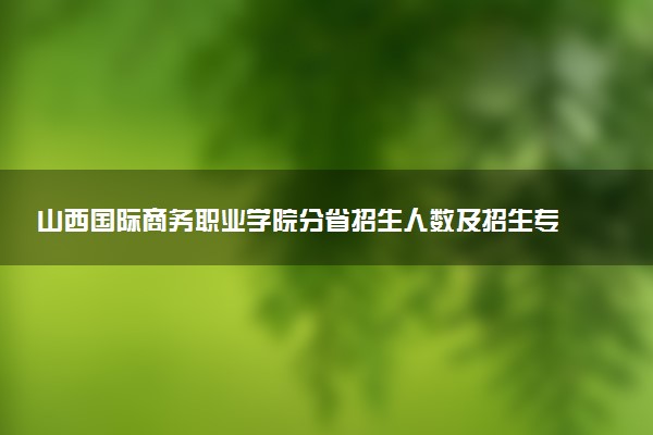 山西国际商务职业学院分省招生人数及招生专业2025年招生计划参考