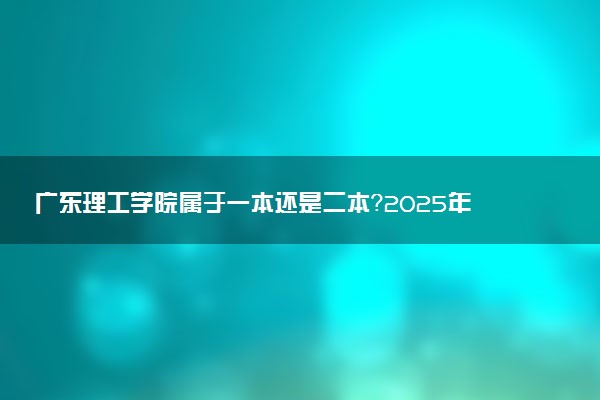 广东理工学院属于一本还是二本？2025年报考建议及分数线预测