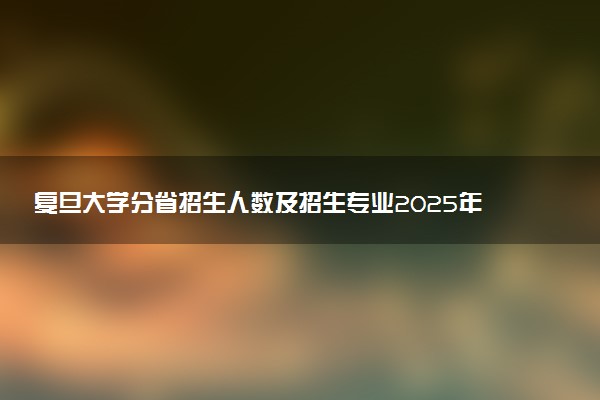 复旦大学分省招生人数及招生专业2025年招生计划参考