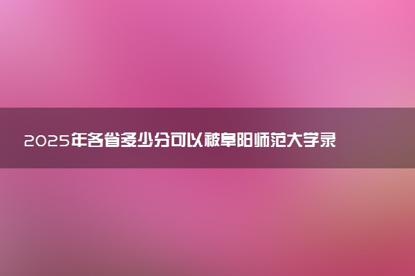 2025年各省多少分可以被阜阳师范大学录取？历年录取分数线