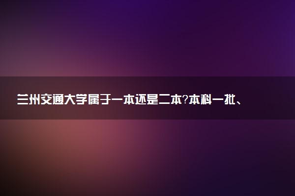 兰州交通大学属于一本还是二本？本科一批、二批的区别及报考建议