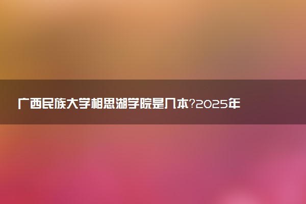 广西民族大学相思湖学院是几本？2025年各省录取分数线预测及报考建议
