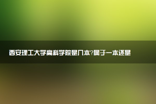 西安理工大学高科学院是几本？属于一本还是二本？2025年分数线预测及报考建议