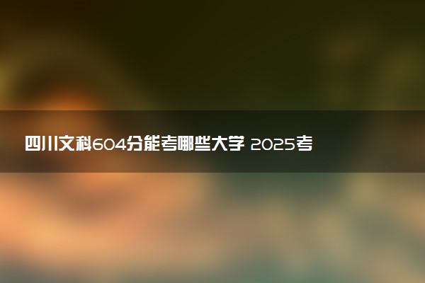 四川文科604分能考哪些大学 2025考生稳上的大学名单
