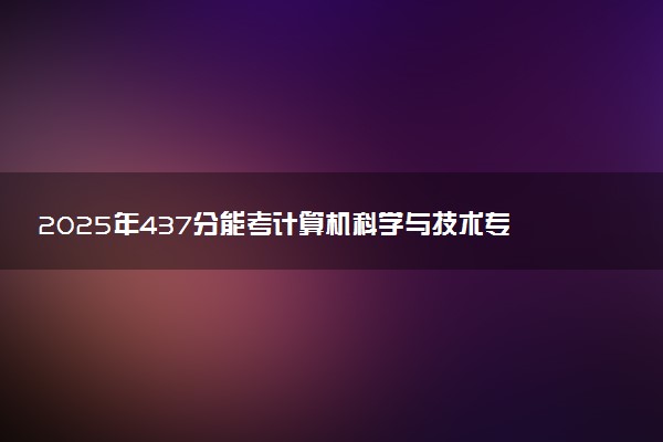 2025年437分能考计算机科学与技术专业吗 437分计算机科学与技术专业大学推荐