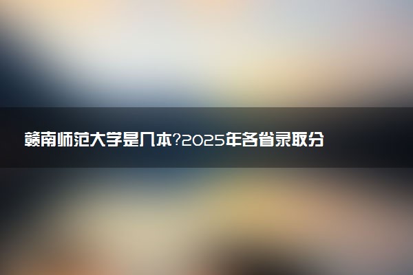赣南师范大学是几本？2025年各省录取分数线预测及报考建议