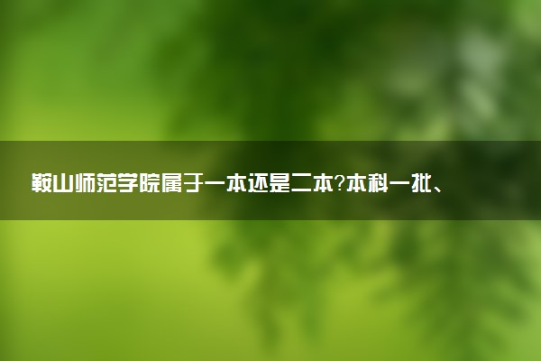 鞍山师范学院属于一本还是二本？本科一批、二批的区别及报考建议