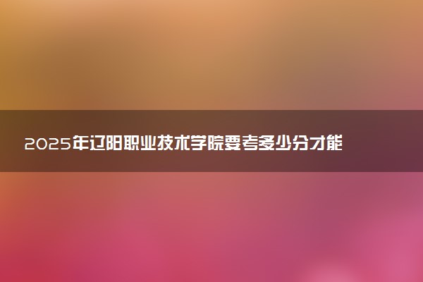 2025年辽阳职业技术学院要考多少分才能上？历年录取分数线及报考指南（含预测）