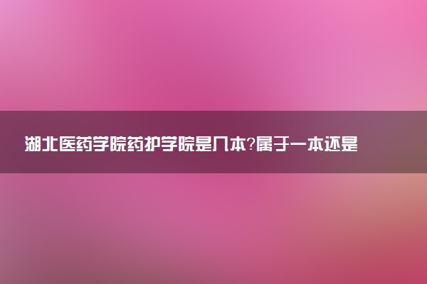 湖北医药学院药护学院是几本？属于一本还是二本？2025年分数线预测及报考建议