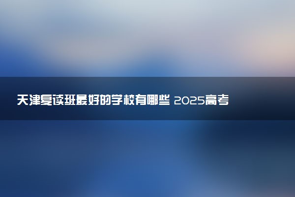 天津复读班最好的学校有哪些 2025高考复读学校排名