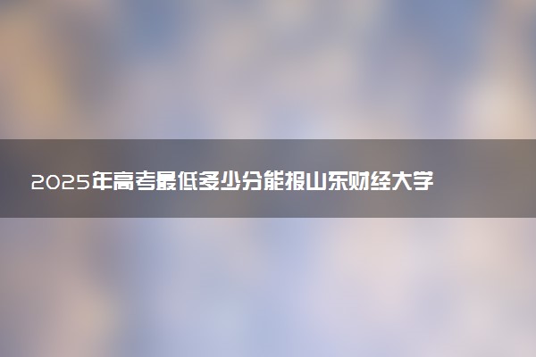 2025年高考最低多少分能报山东财经大学？附山东财经大学历年录取分数线及位次