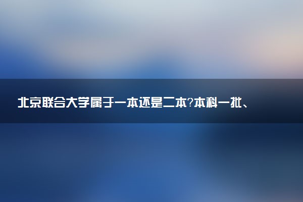 北京联合大学属于一本还是二本？本科一批、二批的区别及报考建议