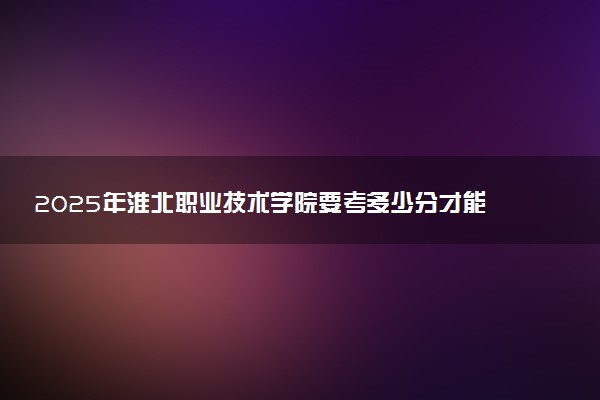 2025年淮北职业技术学院要考多少分才能上？历年录取分数线及报考指南（含预测）