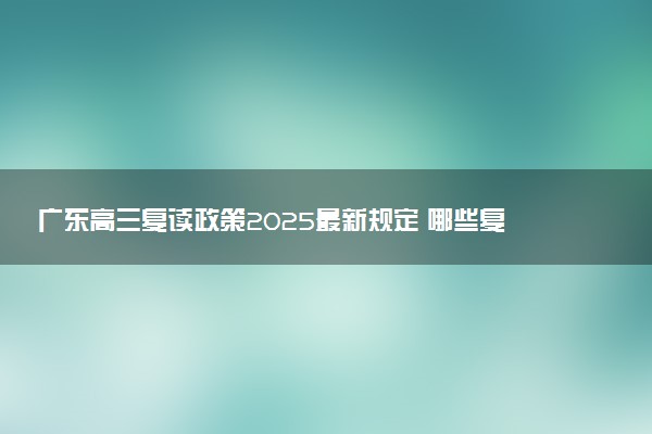 广东高三复读政策2025最新规定 哪些复读学校口碑好