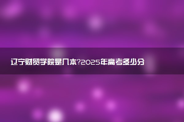 辽宁财贸学院是几本？2025年高考多少分能上及报考建议