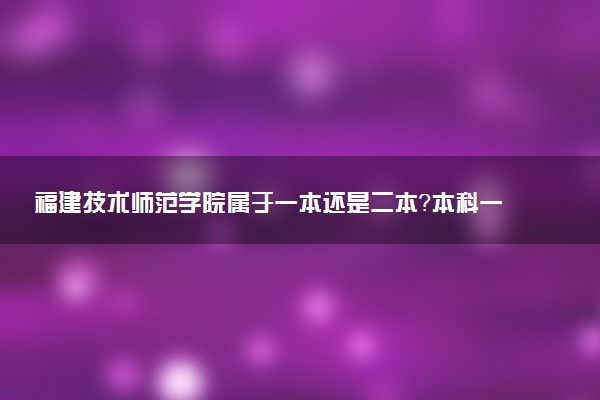 福建技术师范学院属于一本还是二本？本科一批、二批的区别及报考建议