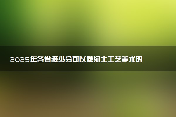 2025年各省多少分可以被河北工艺美术职业学院录取？历年录取分数线