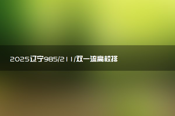2025辽宁985/211/双一流高校排名 附一本二本大学名单