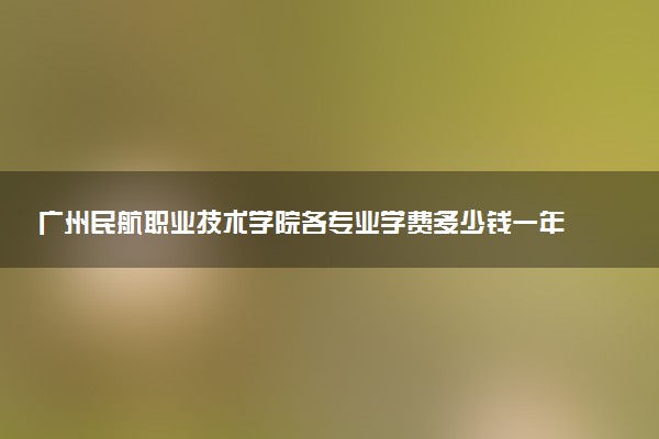广州民航职业技术学院各专业学费多少钱一年 收费标准是什么