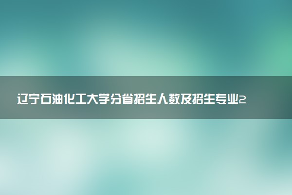 辽宁石油化工大学分省招生人数及招生专业2025年招生计划参考