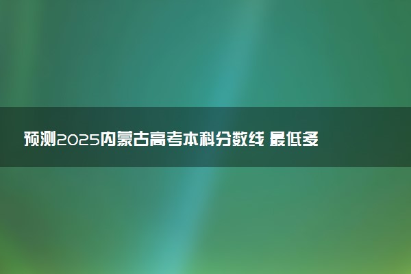 预测2025内蒙古高考本科分数线 最低多少分可以上本科大学