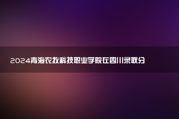 2024青海农牧科技职业学院在四川录取分数线 各专业分数及位次