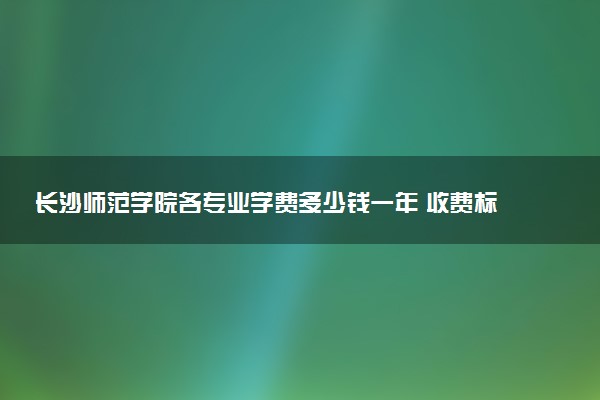 长沙师范学院各专业学费多少钱一年 收费标准是什么