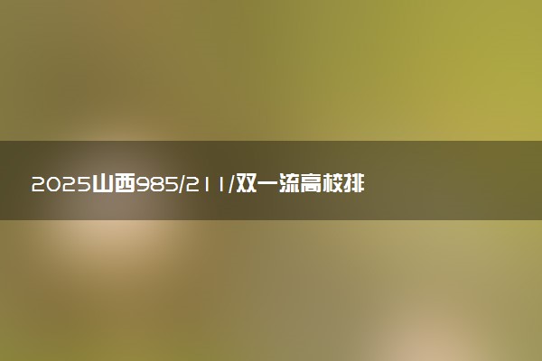 2025山西985/211/双一流高校排名 附一本二本大学名单