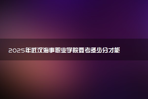 2025年武汉海事职业学院要考多少分才能上？历年录取分数线及报考指南（含预测）